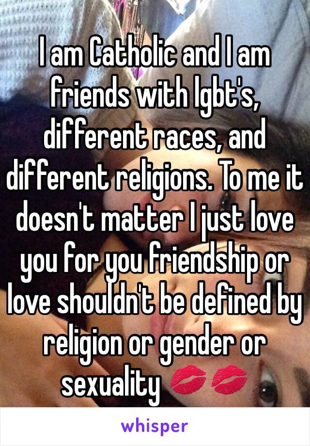 I am Catholic and I am friends with lgbt's, different races, and different religions. To me it doesn't matter I just love you for you friendship or love shouldn't be defined by religion or gender or sexuality 💋💋