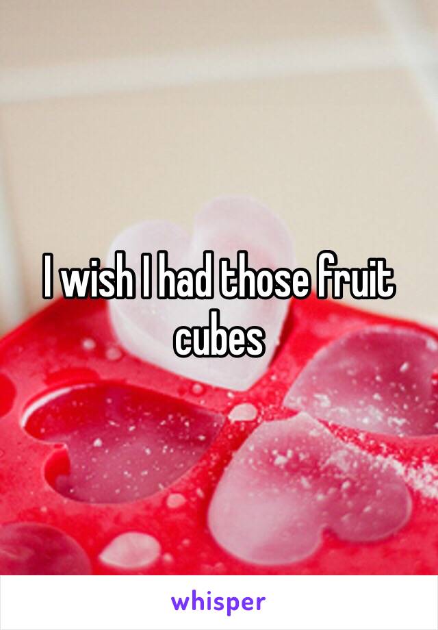 I wish I had those fruit cubes 