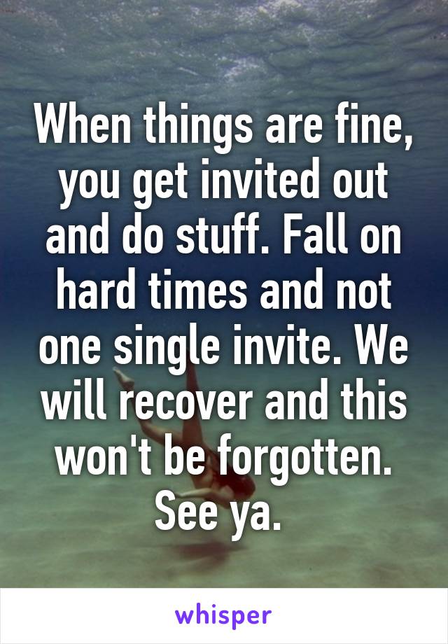 When things are fine, you get invited out and do stuff. Fall on hard times and not one single invite. We will recover and this won't be forgotten. See ya. 