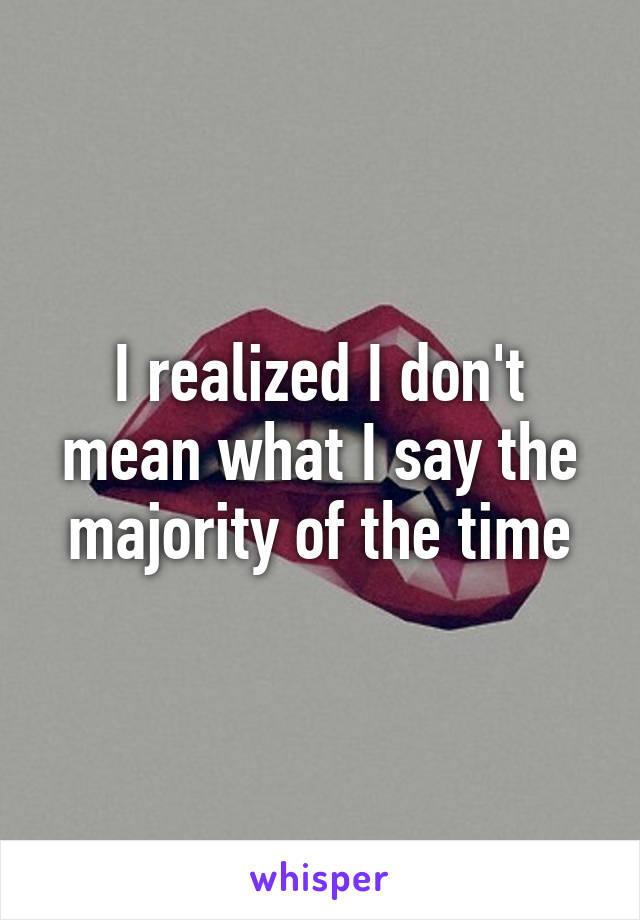 I realized I don't mean what I say the majority of the time