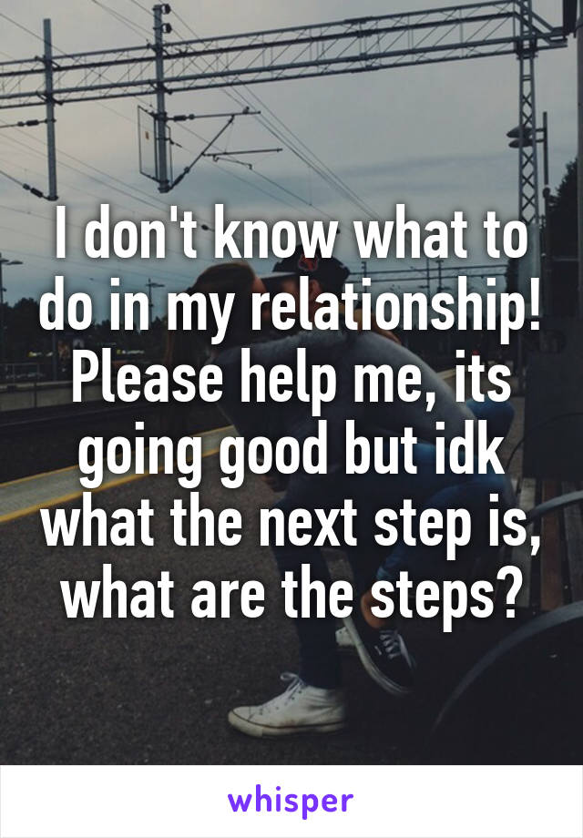 I don't know what to do in my relationship! Please help me, its going good but idk what the next step is, what are the steps?