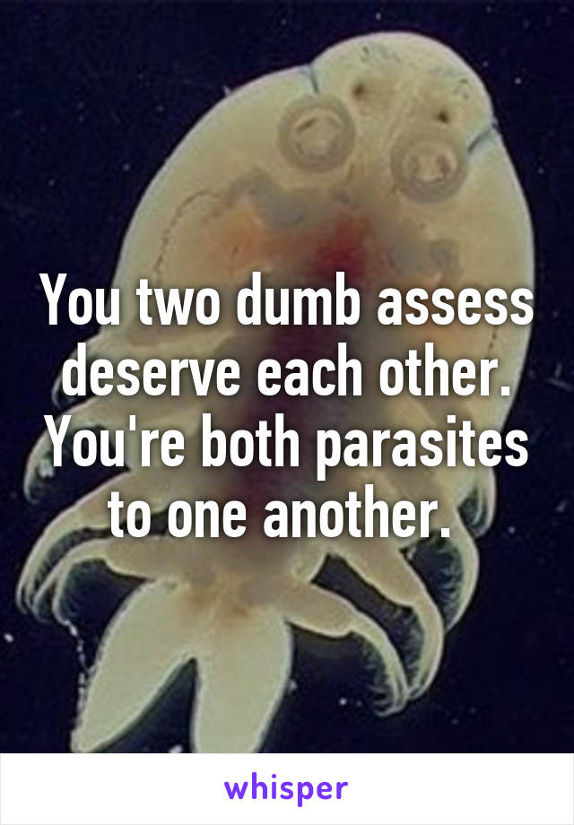 You two dumb assess deserve each other. You're both parasites to one another. 