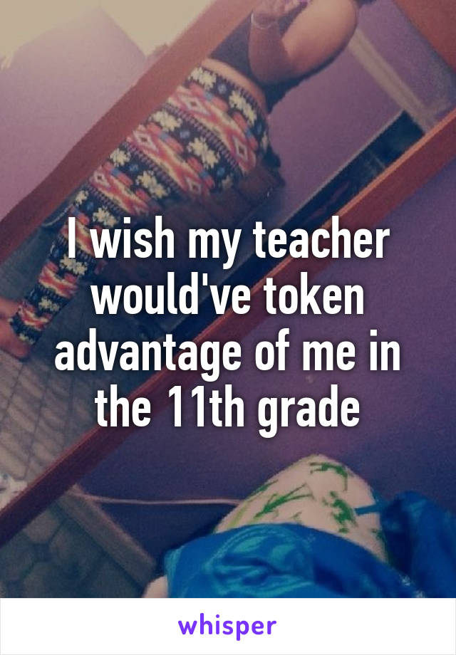 I wish my teacher would've token advantage of me in the 11th grade