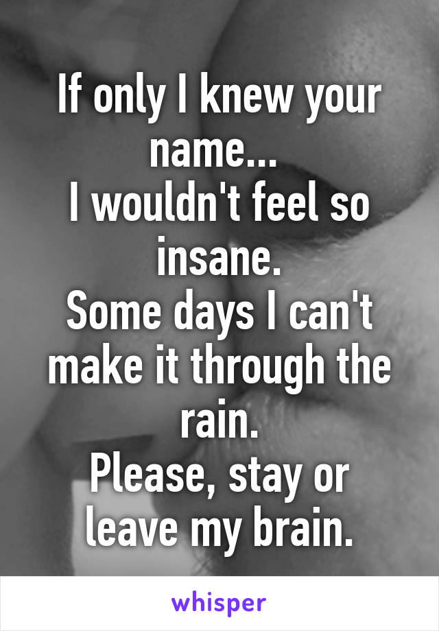 If only I knew your name... 
I wouldn't feel so insane.
Some days I can't make it through the rain.
Please, stay or leave my brain.