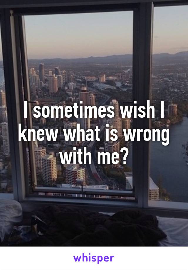 I sometimes wish I knew what is wrong with me?