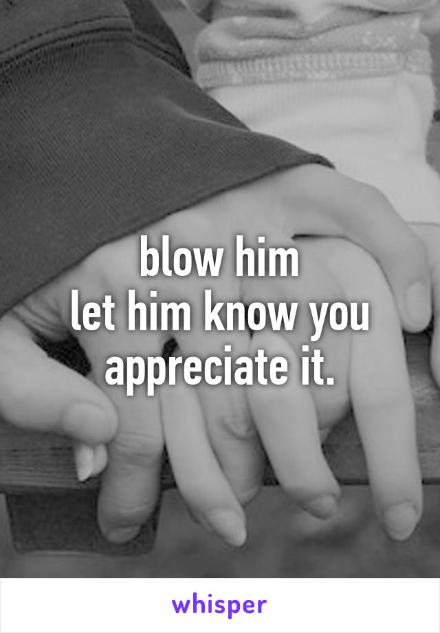 blow him
let him know you appreciate it.