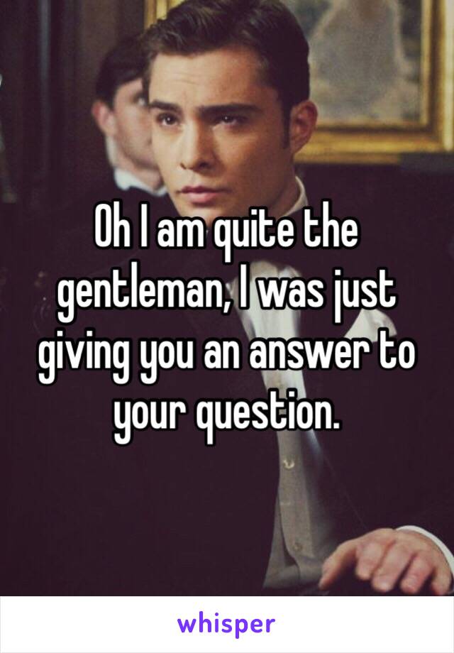 Oh I am quite the gentleman, I was just giving you an answer to your question. 