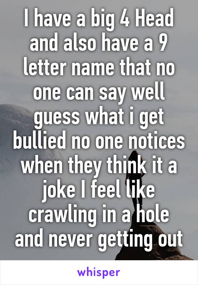 I have a big 4 Head and also have a 9 letter name that no one can say well guess what i get bullied no one notices when they think it a joke I feel like crawling in a hole and never getting out 