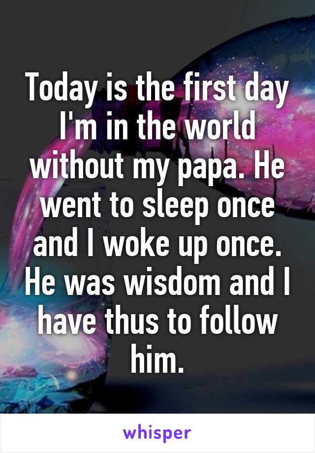 Today is the first day I'm in the world without my papa. He went to sleep once and I woke up once. He was wisdom and I have thus to follow him.