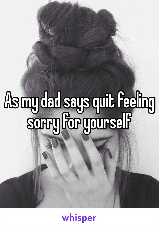 As my dad says quit feeling sorry for yourself 