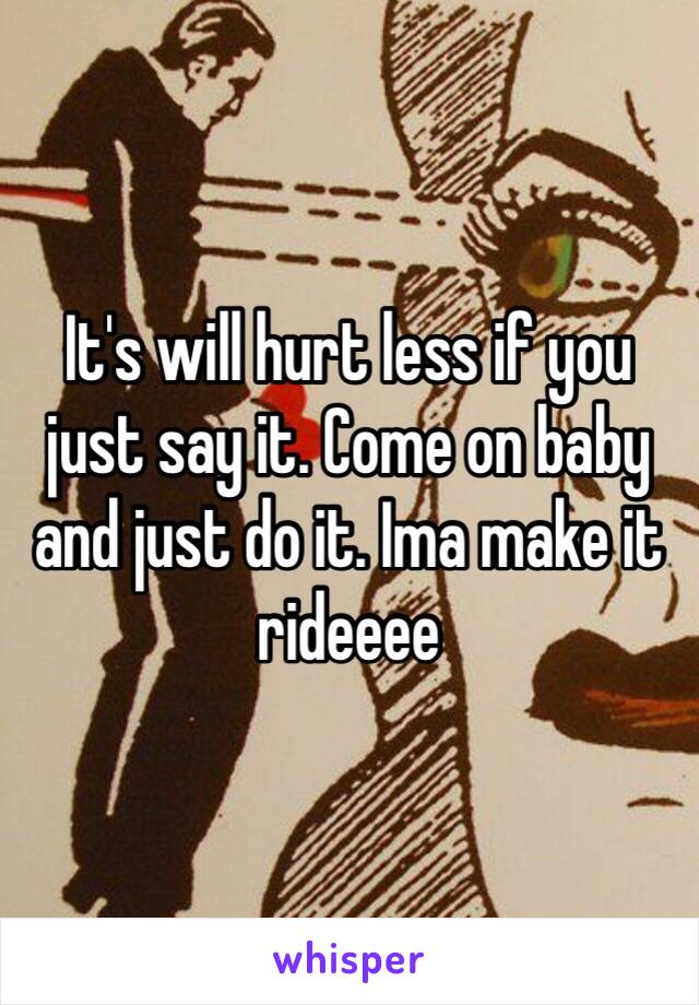 It's will hurt less if you just say it. Come on baby and just do it. Ima make it rideeee