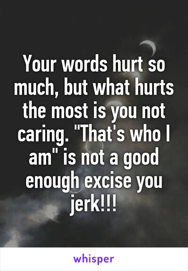 Your words hurt so much, but what hurts the most is you not caring. "That's who I am" is not a good enough excise you jerk!!!