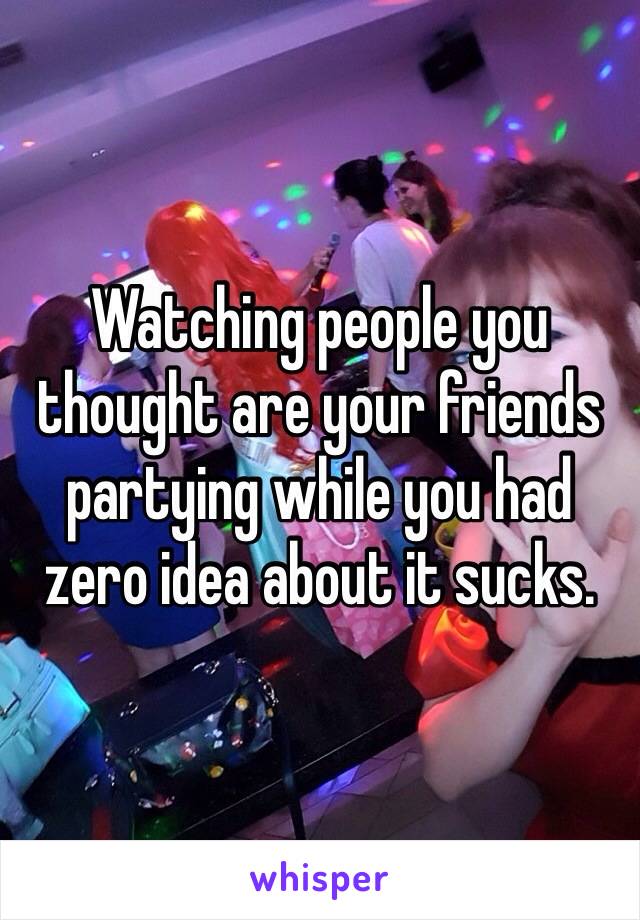 Watching people you thought are your friends partying while you had zero idea about it sucks. 