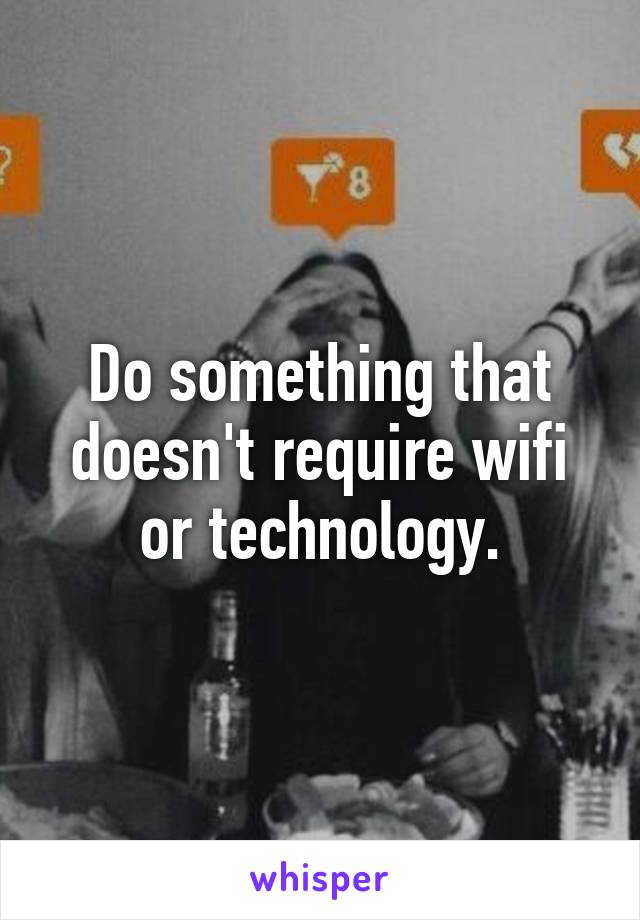 Do something that doesn't require wifi or technology.