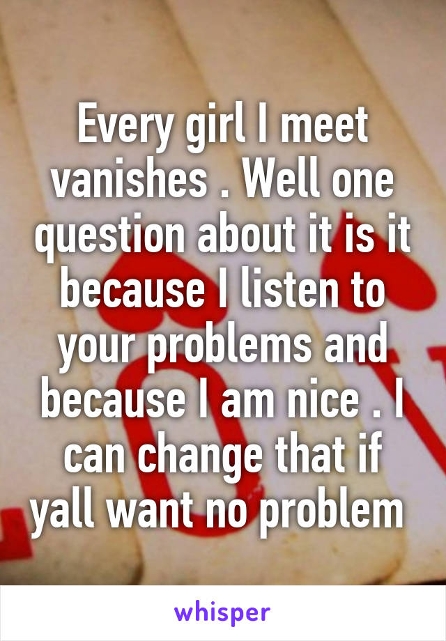 Every girl I meet vanishes . Well one question about it is it because I listen to your problems and because I am nice . I can change that if yall want no problem 