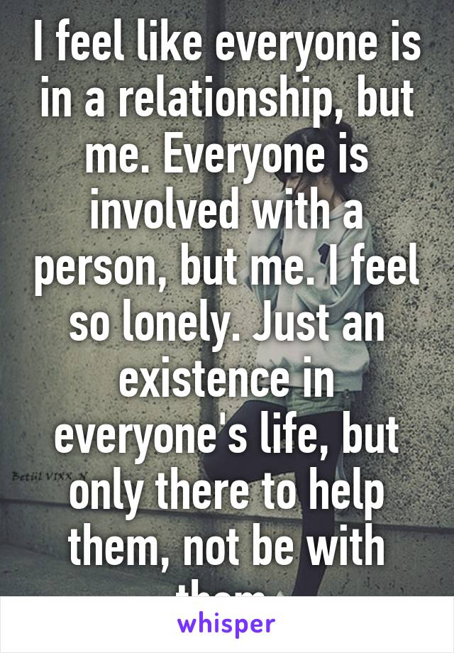 I feel like everyone is in a relationship, but me. Everyone is involved with a person, but me. I feel so lonely. Just an existence in everyone's life, but only there to help them, not be with them.