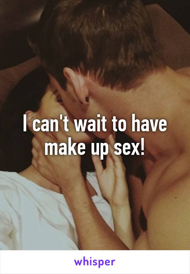 I can't wait to have make up sex!