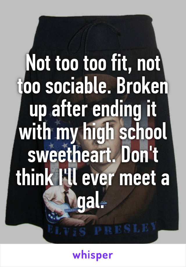 Not too too fit, not too sociable. Broken up after ending it with my high school sweetheart. Don't think I'll ever meet a gal. 