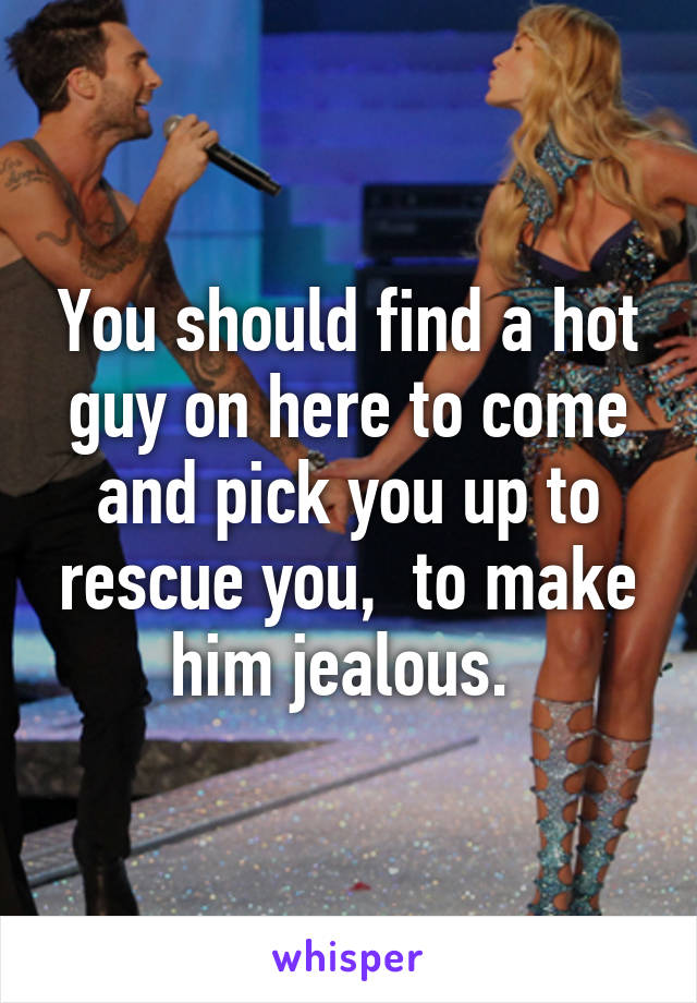 You should find a hot guy on here to come and pick you up to rescue you,  to make him jealous. 