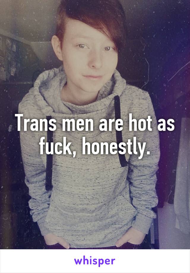 Trans men are hot as fuck, honestly.