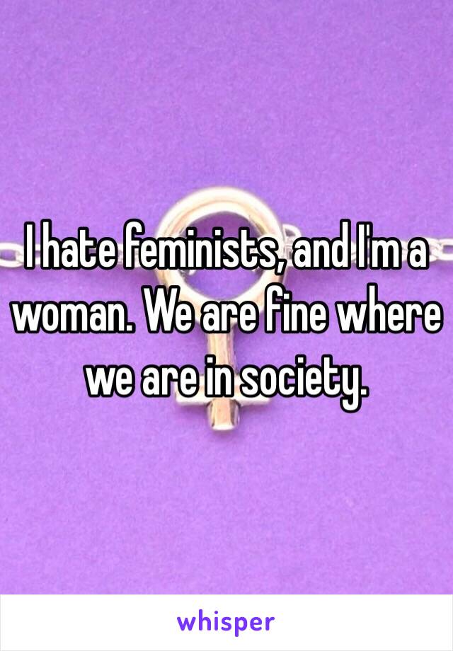 I hate feminists, and I'm a woman. We are fine where we are in society.