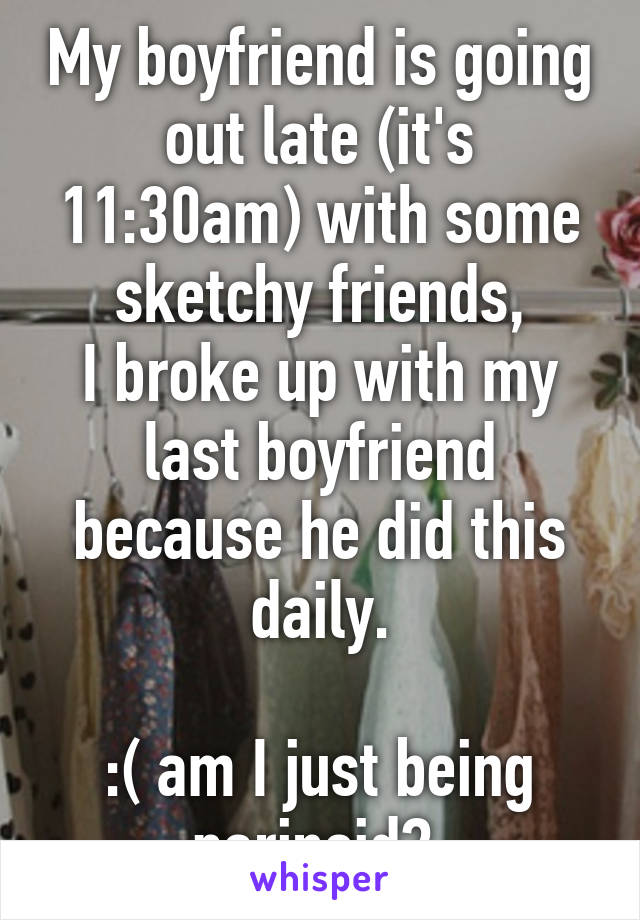 My boyfriend is going out late (it's 11:30am) with some sketchy friends,
I broke up with my last boyfriend because he did this daily.

:( am I just being parinoid? 