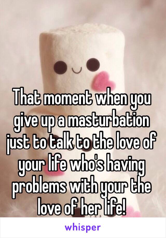 That moment when you give up a masturbation just to talk to the love of your life who's having problems with your the love of her life!