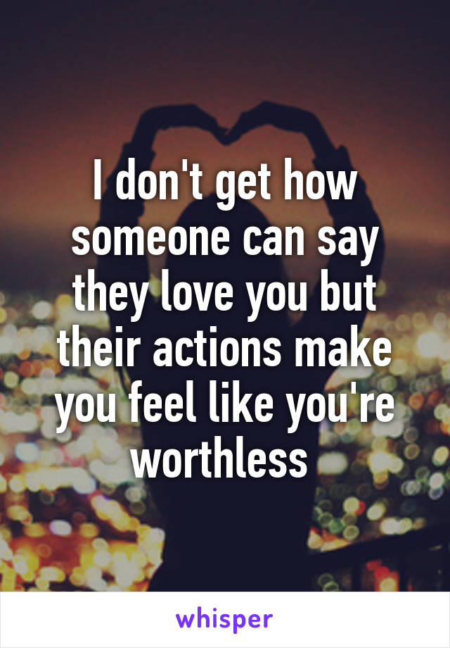 I don't get how someone can say they love you but their actions make you feel like you're worthless 