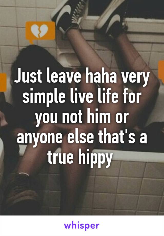 Just leave haha very simple live life for you not him or anyone else that's a true hippy 