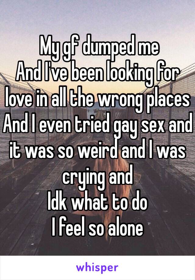  My gf dumped me
And I've been looking for love in all the wrong places
And I even tried gay sex and it was so weird and I was crying and 
Idk what to do
I feel so alone