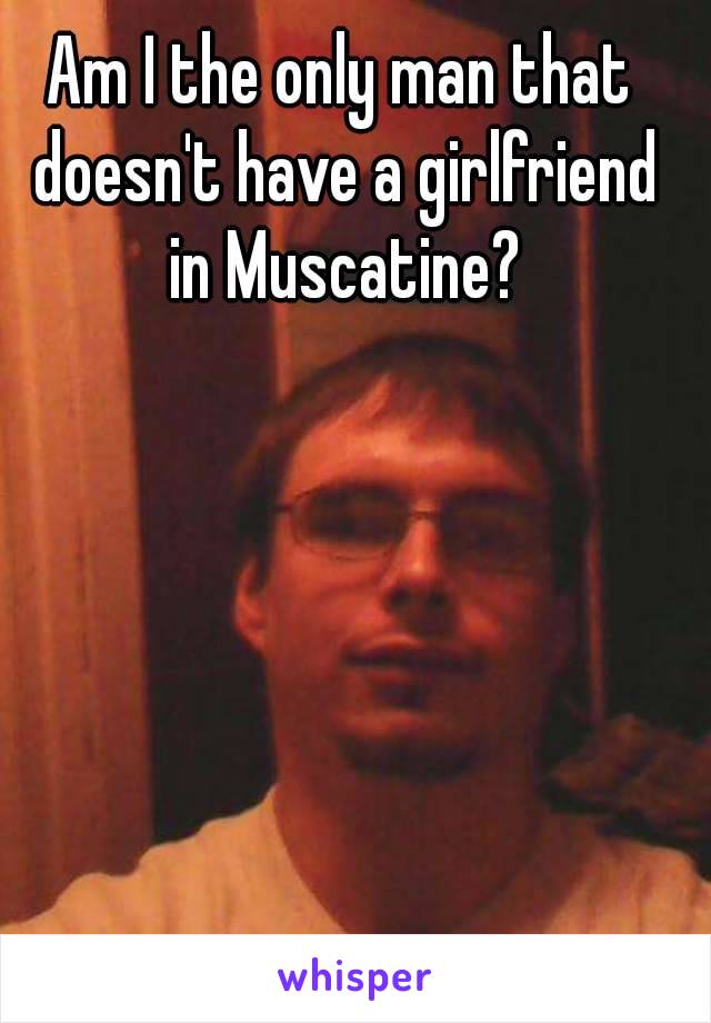 Am I the only man that doesn't have a girlfriend in Muscatine?