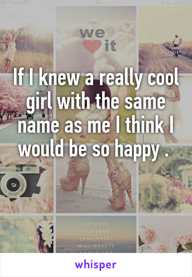 If I knew a really cool girl with the same name as me I think I would be so happy . 

