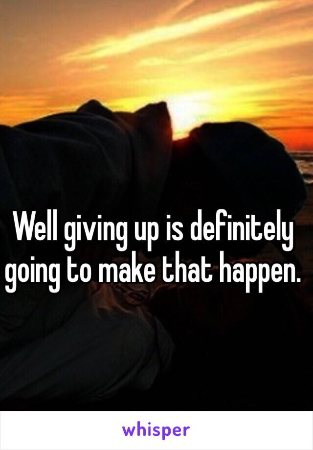 Well giving up is definitely going to make that happen. 