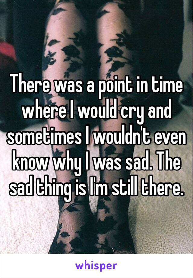 There was a point in time where I would cry and sometimes I wouldn't even know why I was sad. The sad thing is I'm still there.