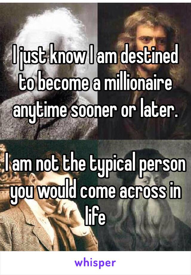 I just know I am destined to become a millionaire anytime sooner or later. 

I am not the typical person you would come across in life