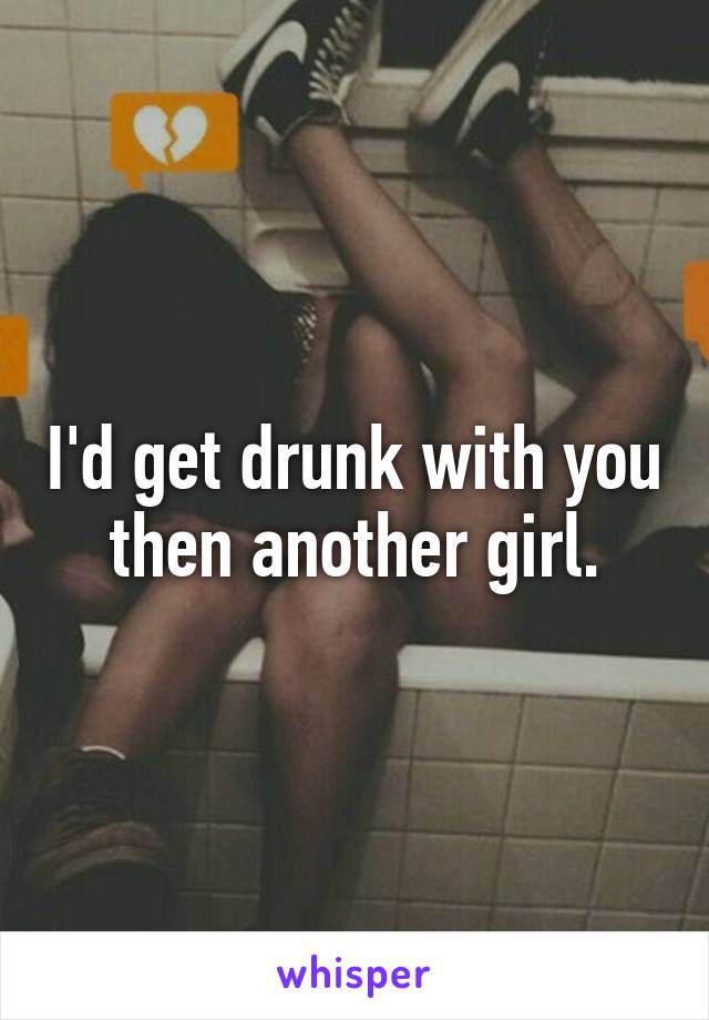 I'd get drunk with you then another girl.