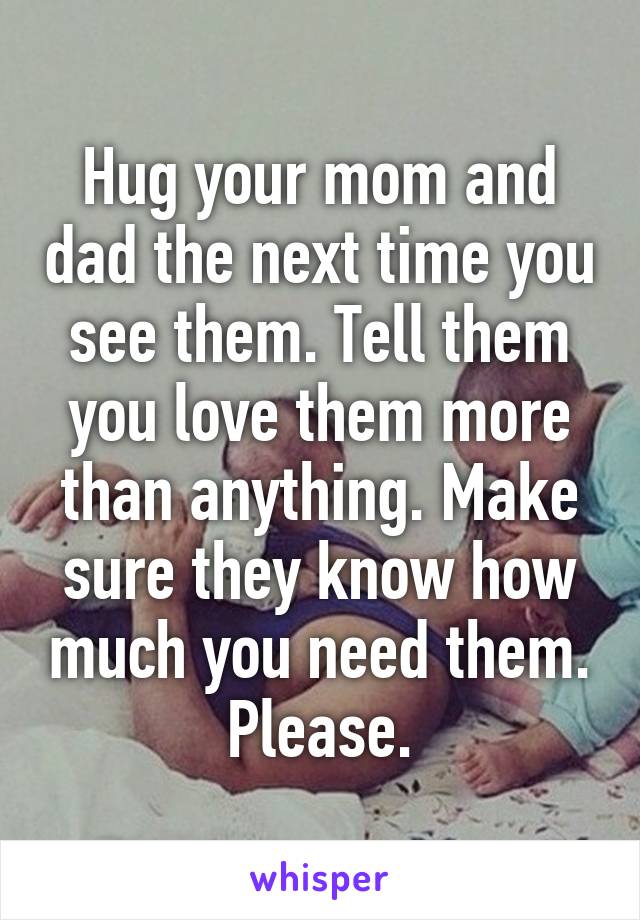 Hug your mom and dad the next time you see them. Tell them you love them more than anything. Make sure they know how much you need them. Please.