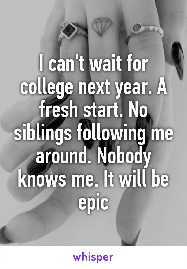 I can't wait for college next year. A fresh start. No siblings following me around. Nobody knows me. It will be epic