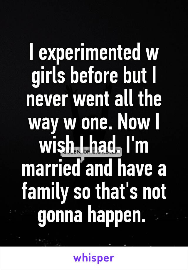 I experimented w girls before but I never went all the way w one. Now I wish I had. I'm married and have a family so that's not gonna happen. 