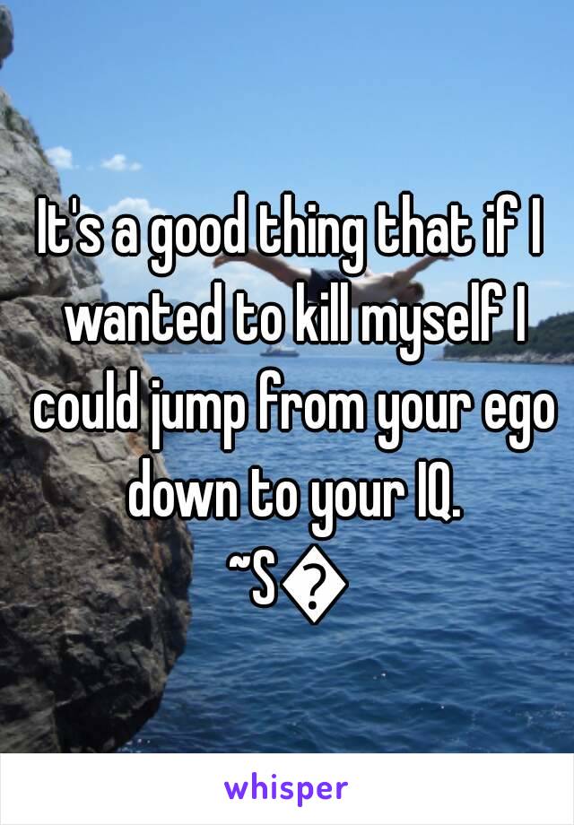 It's a good thing that if I wanted to kill myself I could jump from your ego down to your IQ.
~S💜