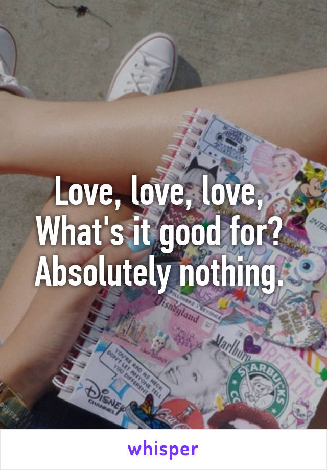 Love, love, love, 
What's it good for? 
Absolutely nothing. 