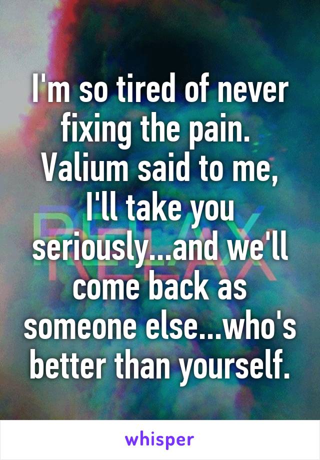 I'm so tired of never fixing the pain. 
Valium said to me, I'll take you seriously...and we'll come back as someone else...who's better than yourself.