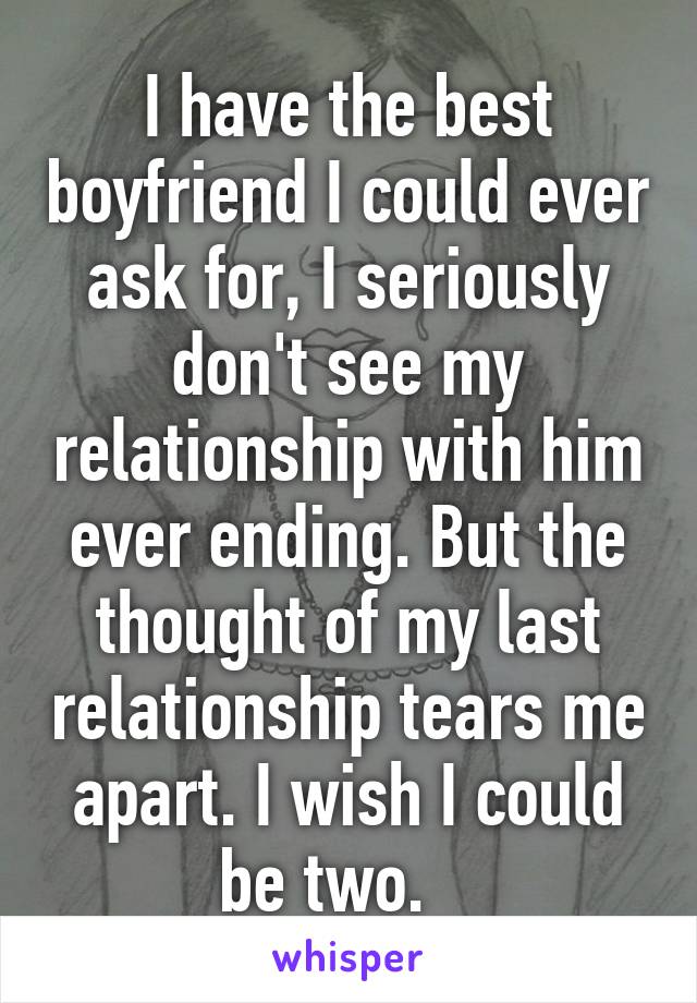 I have the best boyfriend I could ever ask for, I seriously don't see my relationship with him ever ending. But the thought of my last relationship tears me apart. I wish I could be two.   