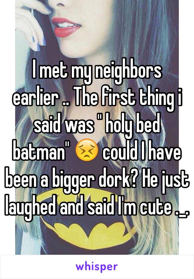 I met my neighbors earlier .. The first thing i said was " holy bed batman" 😣 could I have been a bigger dork? He just laughed and said I'm cute ._. 