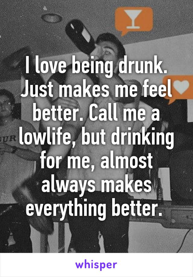 I love being drunk. Just makes me feel better. Call me a lowlife, but drinking for me, almost always makes everything better. 