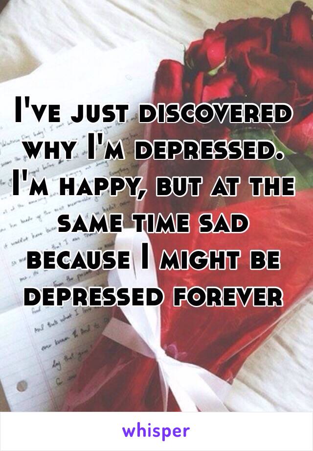 I've just discovered why I'm depressed. I'm happy, but at the same time sad because I might be depressed forever
