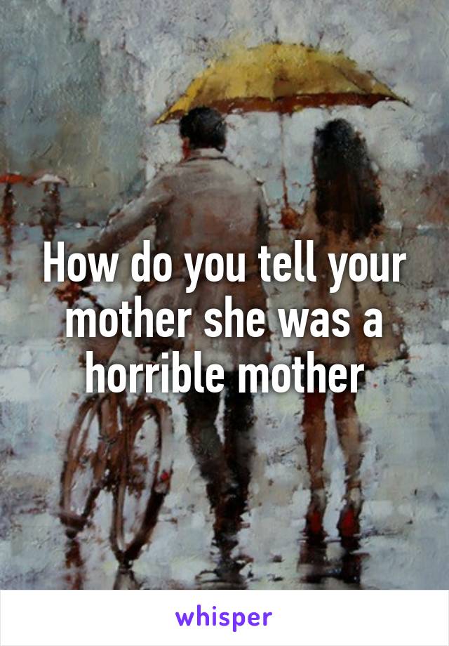 How do you tell your mother she was a horrible mother