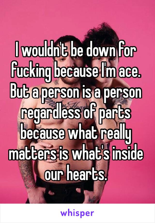 I wouldn't be down for fucking because I'm ace. 
But a person is a person regardless of parts because what really matters is what's inside our hearts. 