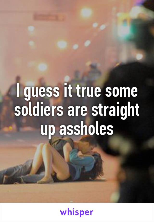 I guess it true some soldiers are straight up assholes