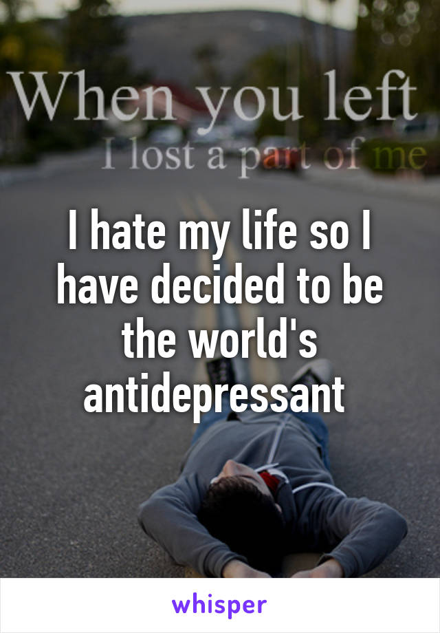 I hate my life so I have decided to be the world's antidepressant 